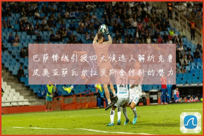 巴萨锋线引援四大候选人解析克鲁皮奥亚萨瓦尔拉莫斯舍什科的潜力与前景