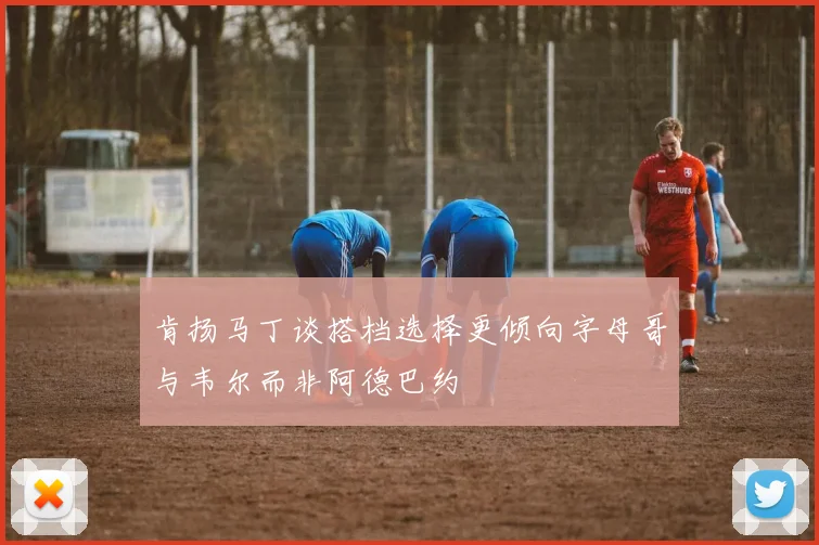 肯扬马丁谈搭档选择更倾向字母哥与韦尔而非阿德巴约