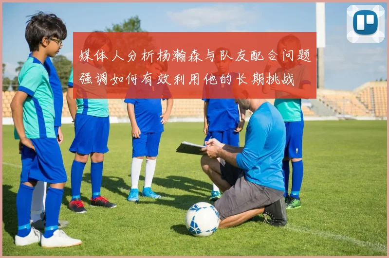 媒体人分析杨瀚森与队友配合问题强调如何有效利用他的长期挑战