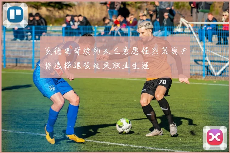 莫德里奇续约米兰意愿强烈若离开将选择退役结束职业生涯