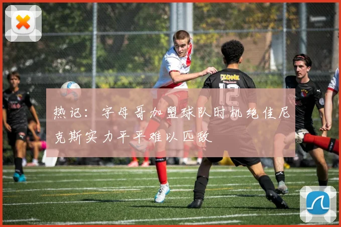 热记：字母哥加盟球队时机绝佳尼克斯实力平平难以匹敌