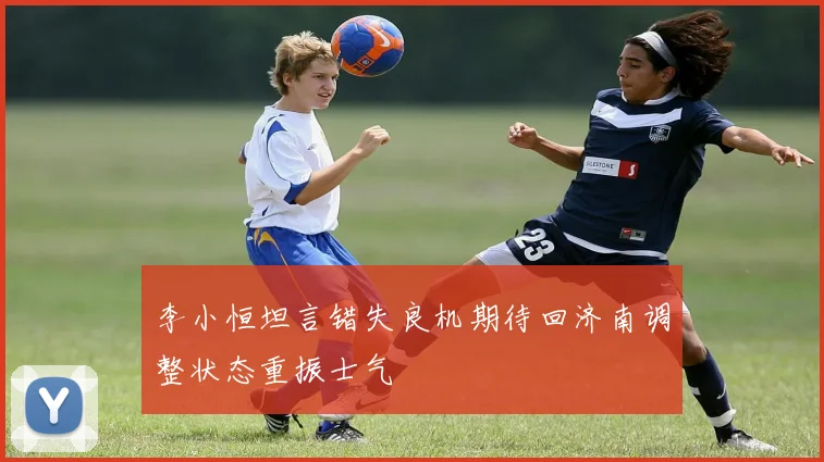 李小恒坦言错失良机期待回济南调整状态重振士气
