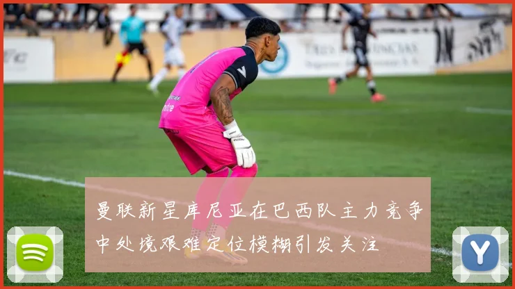 曼联新星库尼亚在巴西队主力竞争中处境艰难定位模糊引发关注
