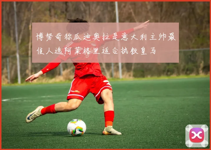 博努奇称瓜迪奥拉是意大利主帅最佳人选阿莱格里适合执教皇马