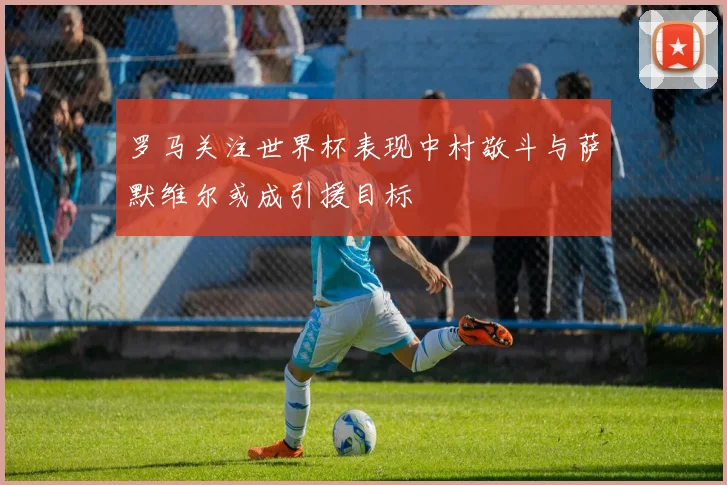 罗马关注世界杯表现中村敬斗与萨默维尔或成引援目标