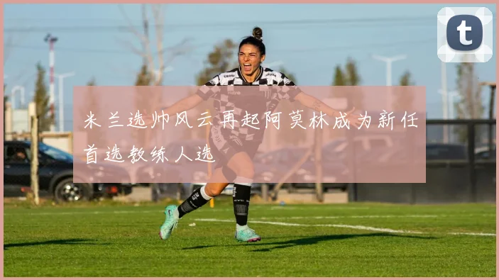 米兰选帅风云再起阿莫林成为新任首选教练人选