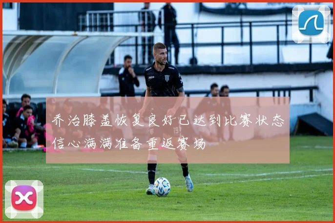 乔治膝盖恢复良好已达到比赛状态信心满满准备重返赛场
