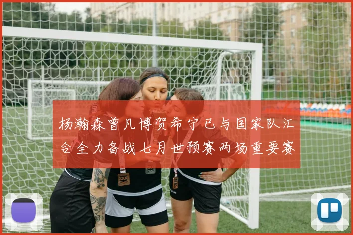 杨瀚森曾凡博贺希宁已与国家队汇合全力备战七月世预赛两场重要赛事