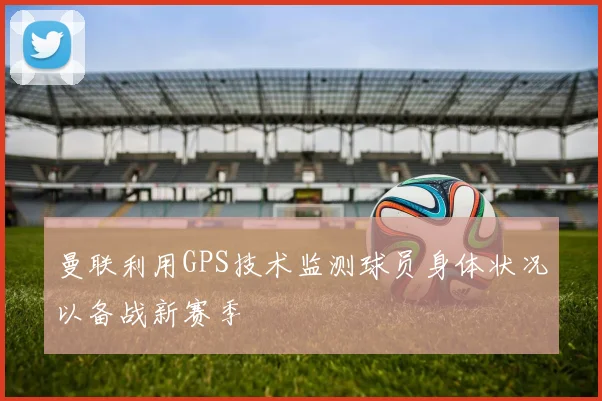 曼联利用GPS技术监测球员身体状况以备战新赛季