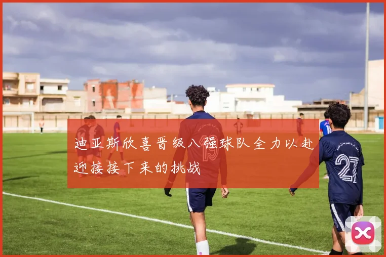 迪亚斯欣喜晋级八强球队全力以赴迎接接下来的挑战