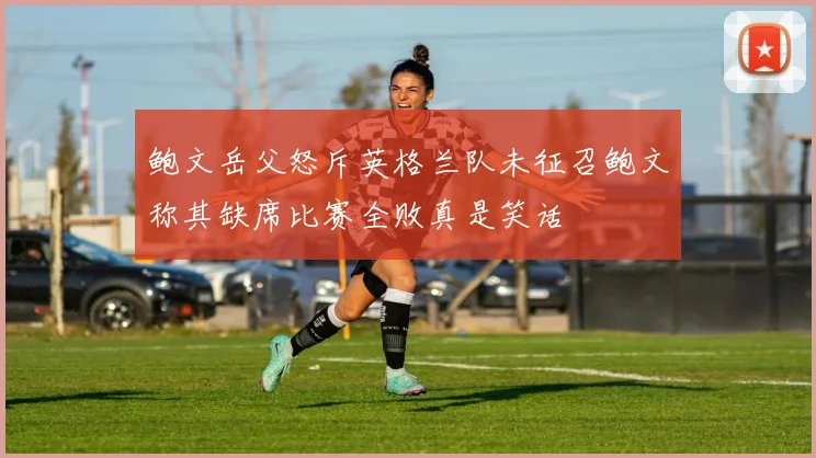 鲍文岳父怒斥英格兰队未征召鲍文称其缺席比赛全败真是笑话