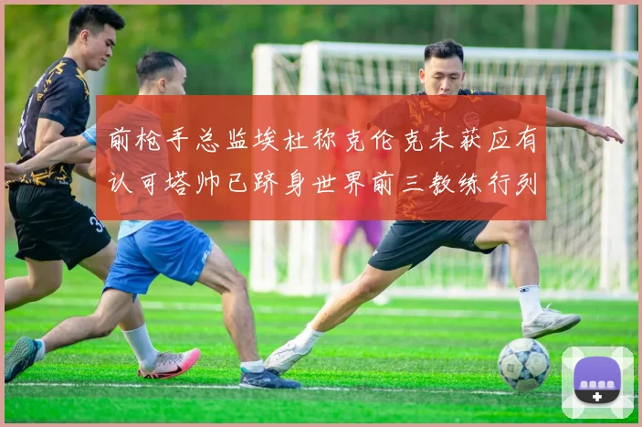 前枪手总监埃杜称克伦克未获应有认可塔帅已跻身世界前三教练行列