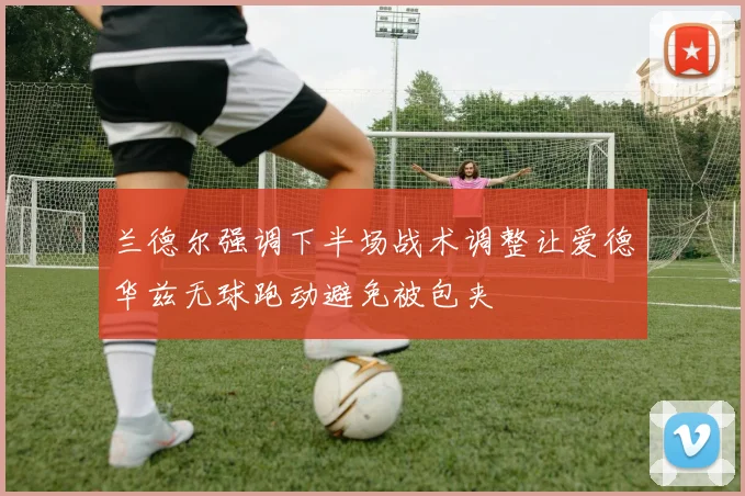 兰德尔强调下半场战术调整让爱德华兹无球跑动避免被包夹