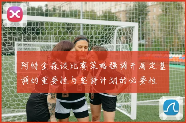 阿特金森谈比赛策略强调开局定基调的重要性与坚持计划的必要性