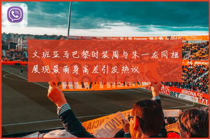 文班亚马巴黎时装周与朱一龙同框展现最萌身高差引发热议