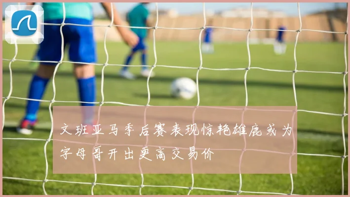 文班亚马季后赛表现惊艳雄鹿或为字母哥开出更高交易价