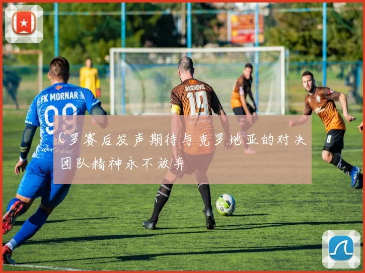 C罗赛后发声期待与克罗地亚的对决团队精神永不放弃